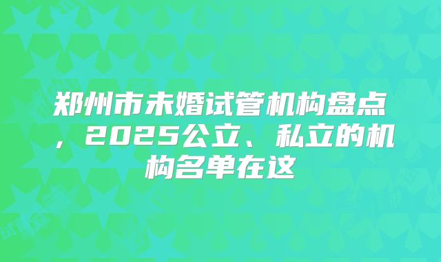 郑州市未婚试管机构盘点，2025公立、私立的机构名单在这