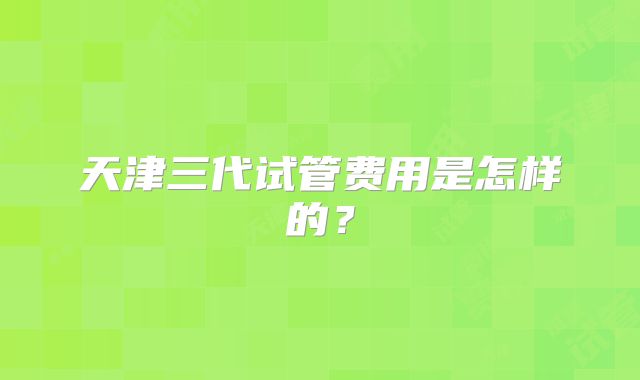 天津三代试管费用是怎样的?