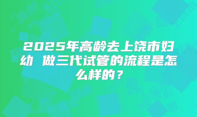 2025年高龄去上饶市妇幼 做三代试管的流程是怎么样的?