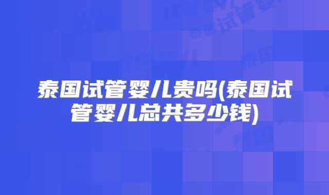 泰国试管婴儿贵吗(泰国试管婴儿总共多少钱)