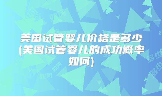 美国试管婴儿价格是多少(美国试管婴儿的成功概率如何)