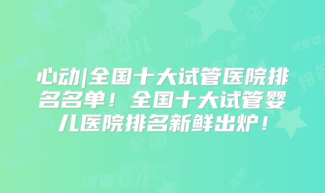 心动|全国十大试管医院排名名单!全国十大试管婴儿医院排名新鲜出炉!