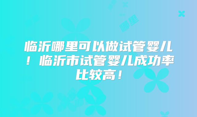 临沂哪里可以做试管婴儿！临沂市试管婴儿成功率比较高！