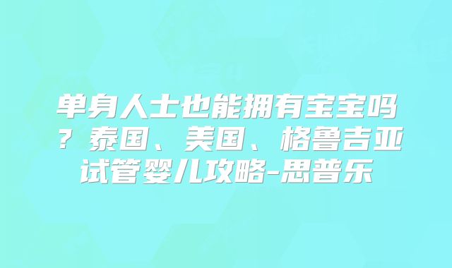单身人士也能拥有宝宝吗？泰国、美国、格鲁吉亚试管婴儿攻略-思普乐