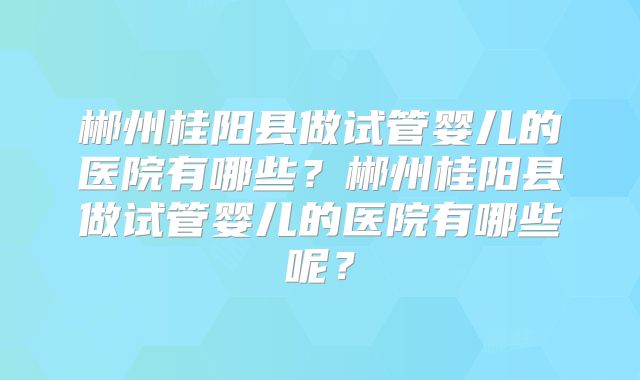 郴州桂阳县做试管婴儿的医院有哪些？郴州桂阳县做试管婴儿的医院有哪些呢？