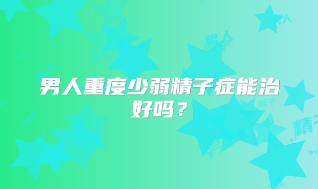 男人重度少弱精子症能治好吗?