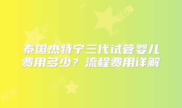 泰国杰特宁三代试管婴儿费用多少？流程费用详解