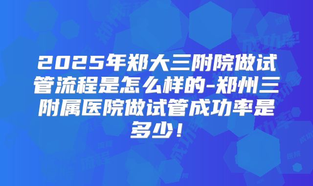 2025年郑大三附院做试管流程是怎么样的-郑州三附属医院做试管成功率是多少！