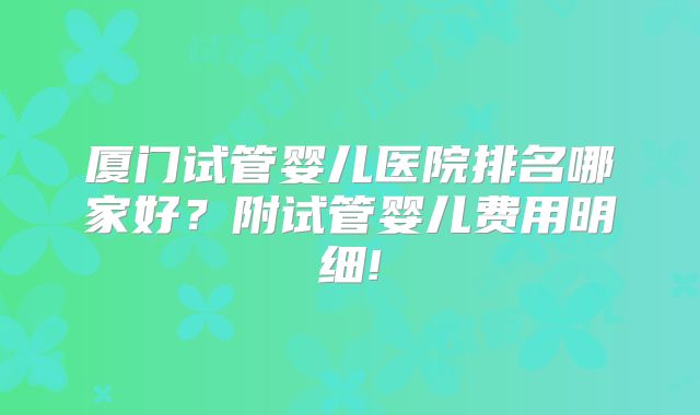 厦门试管婴儿医院排名哪家好？附试管婴儿费用明细!