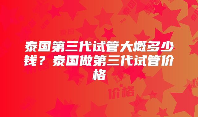 泰国第三代试管大概多少钱？泰国做第三代试管价格