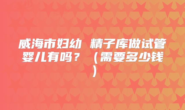 威海市妇幼 精子库做试管婴儿有吗?(需要多少钱)