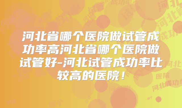 河北省哪个医院做试管成功率高河北省哪个医院做试管好-河北试管成功率比较高的医院！