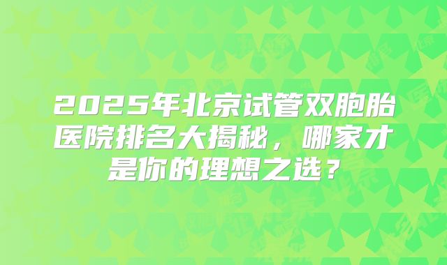 2025年北京试管双胞胎医院排名大揭秘，哪家才是你的理想之选？