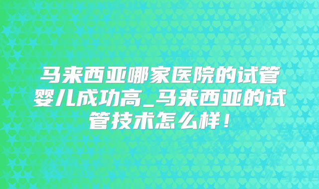 马来西亚哪家医院的试管婴儿成功高_马来西亚的试管技术怎么样！