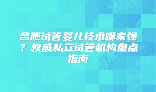 合肥试管婴儿技术哪家强？权威私立试管机构盘点指南