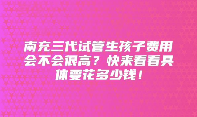 南充三代试管生孩子费用会不会很高?快来看看具体要花多少钱!