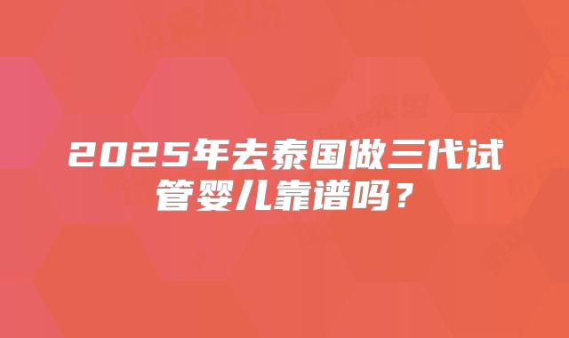 2025年去泰国做三代试管婴儿靠谱吗?