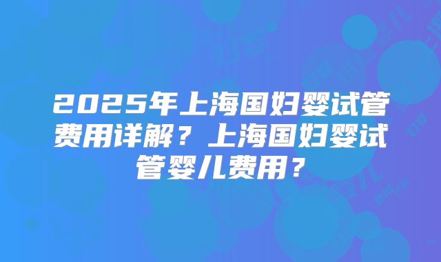 2025年上海国妇婴试管费用详解？上海国妇婴试管婴儿费用？