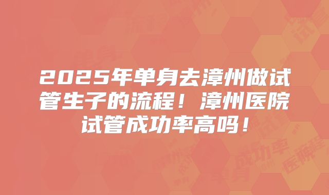 2025年单身去漳州做试管生子的流程!漳州医院试管成功率高吗!
