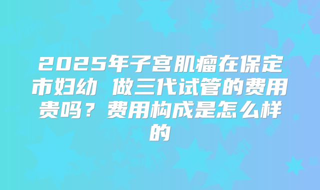 2025年子宫肌瘤在保定市妇幼 做三代试管的费用贵吗?费用构成是怎么样的