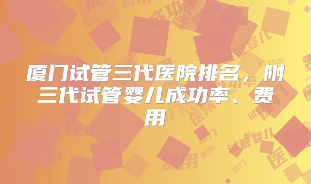 厦门试管三代医院排名，附三代试管婴儿成功率、费用
