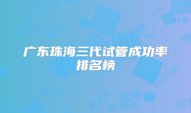 广东珠海三代试管成功率排名榜