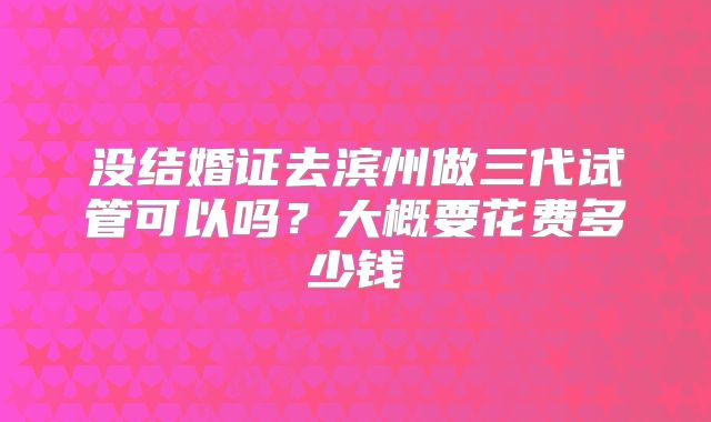 没结婚证去滨州做三代试管可以吗？大概要花费多少钱