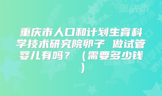 重庆市人口和计划生育科学技术研究院卵子 做试管婴儿有吗?(需要多少钱)