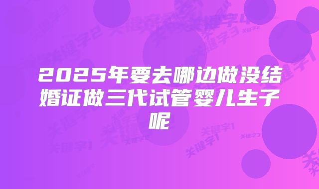 2025年要去哪边做没结婚证做三代试管婴儿生子呢