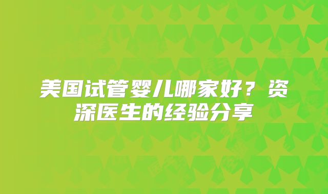 美国试管婴儿哪家好？资深医生的经验分享