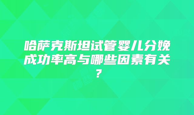 哈萨克斯坦试管婴儿分娩成功率高与哪些因素有关？