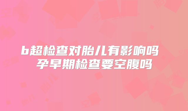 b超检查对胎儿有影响吗 孕早期检查要空腹吗