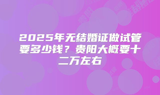 2025年无结婚证做试管要多少钱?贵阳大概要十二万左右