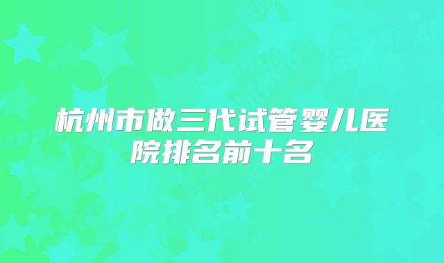 杭州市做三代试管婴儿医院排名前十名