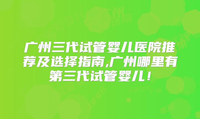 广州三代试管婴儿医院推荐及选择指南,广州哪里有第三代试管婴儿！