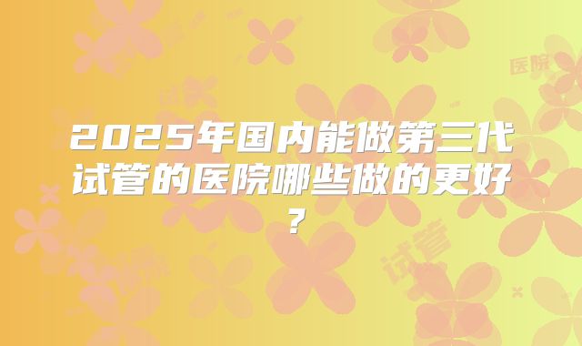 2025年国内能做第三代试管的医院哪些做的更好?