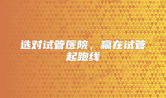 选对试管医院,赢在试管起跑线