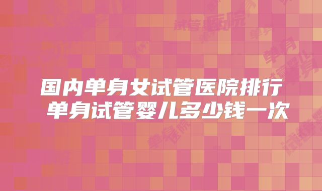 国内单身女试管医院排行 单身试管婴儿多少钱一次