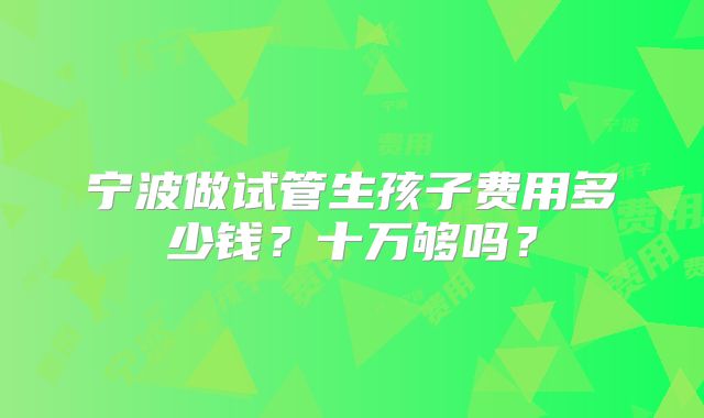 宁波做试管生孩子费用多少钱？十万够吗？