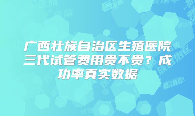 广西壮族自治区生殖医院三代试管费用贵不贵？成功率真实数据