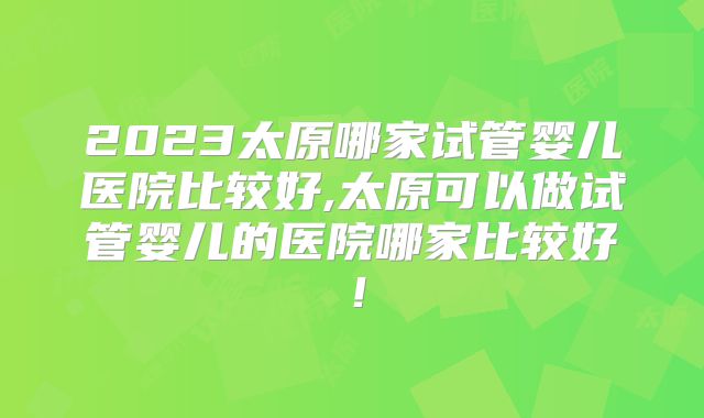 2023太原哪家试管婴儿医院比较好,太原可以做试管婴儿的医院哪家比较好！