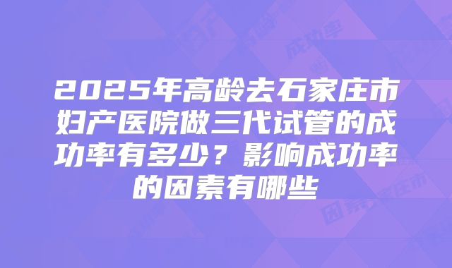 2025年高龄去石家庄市妇产医院做三代试管的成功率有多少？影响成功率的因素有哪些