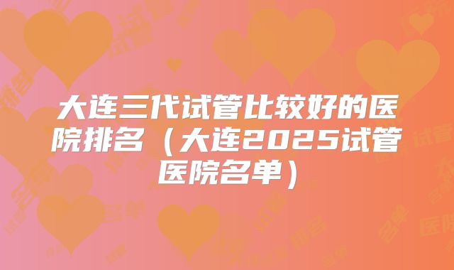 大连三代试管比较好的医院排名（大连2025试管医院名单）