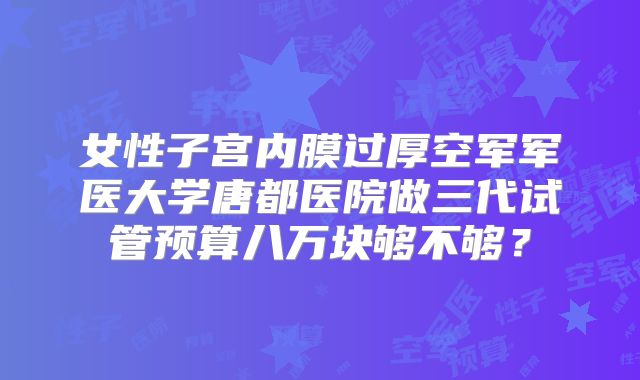 女性子宫内膜过厚空军军医大学唐都医院做三代试管预算八万块够不够？