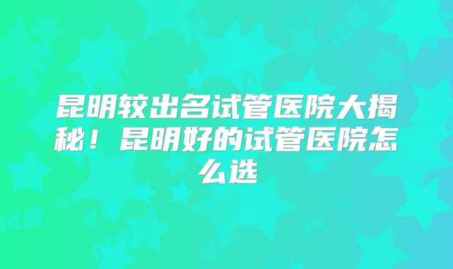 昆明较出名试管医院大揭秘！昆明好的试管医院怎么选