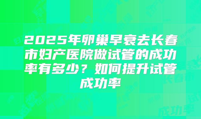 2025年卵巢早衰去长春市妇产医院做试管的成功率有多少?如何提升试管成功率