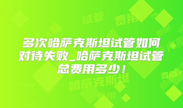多次哈萨克斯坦试管如何对待失败_哈萨克斯坦试管总费用多少！