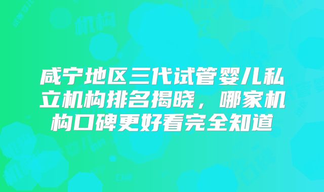 咸宁地区三代试管婴儿私立机构排名揭晓，哪家机构口碑更好看完全知道