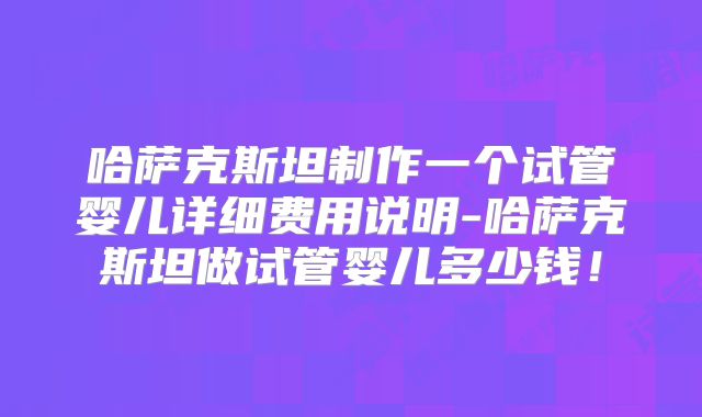 哈萨克斯坦制作一个试管婴儿详细费用说明-哈萨克斯坦做试管婴儿多少钱!