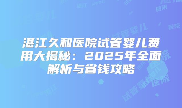 湛江久和医院试管婴儿费用大揭秘：2025年全面解析与省钱攻略
